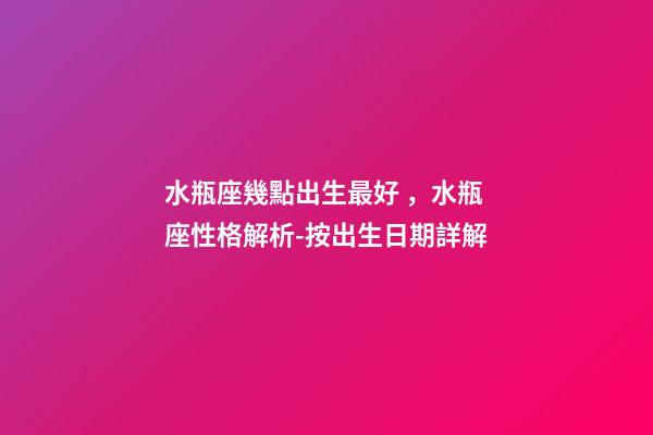 水瓶座幾點出生最好，水瓶座性格解析-按出生日期詳解